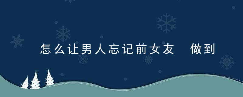 怎么让男人忘记前女友 做到这几点让男人忘记前女友